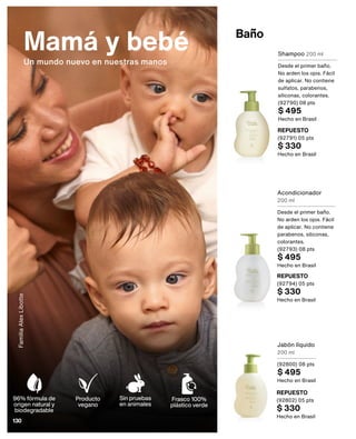 Baño
Mamá y bebé
Un mundo nuevo en nuestras manos
Acondicionador
200 ml
Desde el primer baño.
No arden los ojos. Fácil
de aplicar. No contiene
parabenos, siliconas,
colorantes.
(92793) 08 pts
$ 495
Hecho en Brasil
Shampoo 200 ml
Desde el primer baño.
No arden los ojos. Fácil
de aplicar. No contiene
sulfatos, parabenos,
siliconas, colorantes.
(92790) 08 pts
$ 495
Hecho en Brasil
REPUESTO
(92791) 05 pts
$ 330
Hecho en Brasil
REPUESTO
(92794) 05 pts
$ 330
Hecho en Brasil
Jabón líquido
200 ml
(92800) 08 pts
$ 495
Hecho en Brasil
REPUESTO
(92802) 05 pts
$ 330
Hecho en Brasil
Familia
Alex
Libotte
Sin pruebas
en animales
Producto
vegano
Frasco 100%
plástico verde
96% fórmula de
origen natural y
biodegradable
130
 
