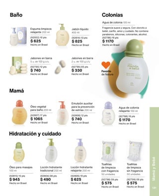 Colonias
Baño
Espuma limpieza
relajante 200 ml
(92952) 10 pts
$ 625
Hecho en Brasil
Jabón líquido
400 ml
(92814) 13 pts
$ 825
Hecho en Brasil
Mamá
Agua de colonia 100 ml
Fragancia suave y segura. Con olorcito a
bebé, cariño, amor y cuidado. No contiene
parabenos, siliconas, colorantes, alcohol.
(92786) 19 pts
$ 1170
Hecho en Brasil
Hidratación y cuidado
Toallitas
de limpieza
con fragancia
50 unidades
(92798) 09 pts
$ 575
Hecho en Brasil
Toallitas
de limpieza
sin fragancia
50 unidades
(92799) 09 pts
$ 575
Hecho en Brasil
Loción hidratante
tradicional 200 ml
(92804) 08 pts
$ 490
Hecho en Brasil
Emulsión auxiliar
para la prevención
de estrías 200 ml
(92808) 12 pts
$ 740
Hecho en Brasil
Óleo vegetal
para baño 200 ml
(92807) 17 pts
$ 1065
Hecho en Brasil
Agua de colonia
relajante 100 ml
(92788) 19 pts
$ 1170
Hecho en Brasil
Loción hidratante
relajante 200 ml
(92806) 10 pts
$ 625
Hecho en Brasil
Óleo para masajes
100 ml
(92815) 15 pts
$ 945
Hecho en Brasil
Jabones en barra
2 u. de 100 g c/u
(92796) 05 pts
$ 330
Hecho en Brasil
Jabones en barra
5 u. de 100 g c/u
(92795) 12 pts
$ 740
Hecho en Brasil
Favorito
de Natura
Mamá
y
Bebé
131
 