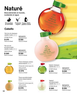 Naturé
Descubriendo el mundo,
cuidando el agua
Tibum shampoo verano
desenredante 250 ml
Protección contra rayos UV,
cloro y el mar.
(43495) 06 pts
$ 370
Hecho en Brasil
Tibum acondicionador
verano desenredante
250 ml
Protección contra rayos UV,
cloro y el mar.
(43493) 06 pts
$ 370
Hecho en Brasil
Cabello
Splack! shampoo
cabello liso 250 ml
(27387) 06 pts
$ 370
Hecho en Brasil
REPUESTO
(27383) 05 pts
$ 285
Hecho en Brasil
Splack!
acondicionador
cabello liso 250 ml
(27385) 06 pts
$ 380
Hecho en Brasil
REPUESTO
(27382) 05 pts
$ 285
Hecho en Brasil
Tóin óin óin shampoo
cabello rizado 250 ml
(27386) 06 pts
$ 370
Hecho en Brasil
REPUESTO
(28409) 05 pts
$ 285
Hecho en Brasil
Tóin óin óin
acondicionador
cabello rizado 250 ml
(28411) 06 pts
$ 380
Hecho en Brasil
REPUESTO
(28410) 05 pts
$ 285
Hecho en Brasil
Sin pruebas
en animales
Producto
vegano
Frasco 100%
plástico verde
132
 