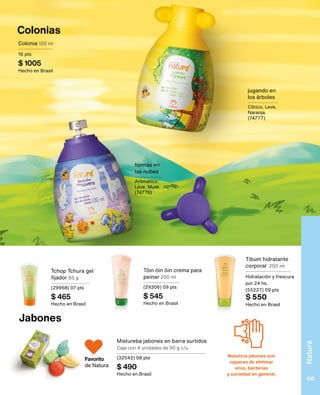 Nuestros jabones son
capaces de eliminar
virus, bacterias
y suciedad en general.
Tibum hidratante
corporal 200 ml
Hidratación y frescura
por 24 hs.
(55227) 09 pts
$ 550
Hecho en Brasil
Jabones
Colonias
Colonia 100 ml
16 pts
$ 1005
Hecho en Brasil
jugando en
los árboles
Cítrico, Leve,
Naranja.
(74777)
Mistureba jabones en barra surtidos
Caja con 4 unidades de 90 g c/u
(32542) 08 pts
$ 490
Hecho en Brasil
Tchop Tchura gel
fijador 85 g
(29968) 07 pts
$ 465
Hecho en Brasil
Tóin óin óin crema para
peinar 200 ml
(29306) 09 pts
$ 545
Hecho en Brasil
formas en
las nubes
Arómatico,
Leve, Musk.
(74776)
Favorito
de Natura
Naturé
133
 