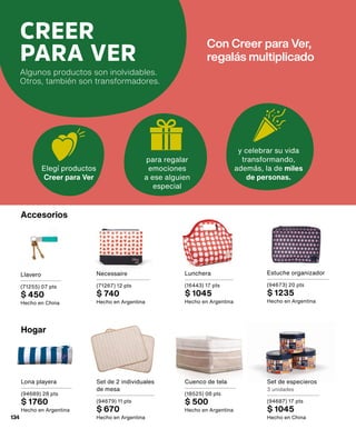 CREER
PARA VER
Algunos productos son inolvidables.
Otros, también son transformadores.
Elegí productos
Creer para Ver
y celebrar su vida
transformando,
además, la de miles
de personas.
para regalar
emociones
a ese alguien
especial
Con Creer para Ver,
regalás multiplicado
Accesorios
Estuche organizador
(94673) 20 pts
$ 1235
Hecho en Argentina
Lona playera
(94689) 28 pts
$ 1760
Hecho en Argentina
Llavero
(71255) 07 pts
$ 450
Hecho en China
Set de especieros
3 unidades
(94687) 17 pts
$ 1045
Hecho en China
Necessaire
(71267) 12 pts
$ 740
Hecho en Argentina
Lunchera
(16443) 17 pts
$ 1045
Hecho en Argentina
Set de 2 individuales
de mesa
(94679) 11 pts
$ 670
Hecho en Argentina
Cuenco de tela
(18525) 08 pts
$ 500
Hecho en Argentina
Hogar
134
 