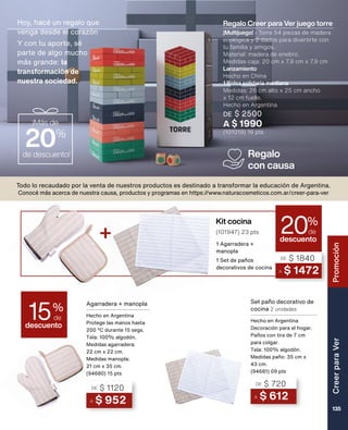 Hoy, hacé un regalo que
venga desde el corazón
Y con tu aporte, sé
parte de algo mucho
más grande: la
transformación de 	
nuestra sociedad.
Todo lo recaudado por la venta de nuestros productos es destinado a transformar la educación de Argentina.
Conocé más acerca de nuestra causa, productos y programas en https://www.naturacosmeticos.com.ar/creer-para-ver
Regalo
con causa
Agarradera + manopla
Hecho en Argentina
Protege las manos hasta
200 ºC durante 15 segs.
Tela: 100% algodón.
Medidas agarradera:
22 cm x 22 cm.
Medidas manopla:
21 cm x 35 cm.
(94680) 15 pts
Set paño decorativo de
cocina 2 unidades
Hecho en Argentina
Decoración para el hogar.
Paños con tira de 7 cm
para colgar.
Tela: 100% algodón.
Medidas paño: 35 cm x
43 cm.
(94681) 09 pts
A $ 612
DE $ 720
A $ 952
DE $ 1120
¡Más de
20%
de descuento!
descuento
15%
de
Kit cocina
descuento
20%
de
A $ 1472
DE $ 1840
1 Agarradera +
manopla
1 Set de paños
decorativos de cocina
+ (101947) 23 pts
Regalo Creer para Ver juego torre
¡Multijuego! - Torre 54 piezas de madera
ecológica y 2 dados para divertirte con
tu familia y amigos.
Material: madera de enebro.
Medidas caja: 20 cm x 7,9 cm x 7,9 cm
Lanzamiento
Hecho en China
1 Bolsa solidaria mediana
Medidas: 26 cm alto x 25 cm ancho
x 12 cm fuelle.
Hecho en Argentina
DE $ 2500
A $ 1990
(101019) 16 pts
Creer
para
Ver
135
Promoción
 