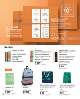 Con Creer para Ver
regalás multiplicado
Regalo
con causa
Bolsa solidaria pequeña
Medidas: 17 cm x 16 cm x
8 cm.
(94685) 01 pt
$ 55
Hecho en Argentina
Papelería
Cartuchera
Contiene un bolsillo vertical
y 9 posiciones para útiles.
Cierre enrollable con cordón.
elástico negro.
Medidas: 23 cm x 24 cm.
(16445) 09 pts
$ 550
Hecho en Argentina
Lápices de colores
6 unidades
Resina 100% reciclable.
Libres de madera.
(16446) 04 pts
$ 270
Hecho en Argentina
Bolsa solidaria mediana
Medidas: 26 cm x 25 cm x
12 cm.
(94684) 01 pt
$ 60
Hecho en Argentina
Lápiz plantable 2 unidades
100% ecológicos y
biodegradables.
Contienen semillas de rúcula
en la cápsula del lápiz para
plantarlas luego de su uso.
Madera certificada.
Uso con sacapuntas.
(18524) 03 pts
$ 165
Hecho en China
Cuaderno A4
(16447) 09 pts
$ 550
Hecho en Argentina
Mochila
(94668) 36 pts
$ 2265
Hecho en China
¡Más de
10%
de descuento!
Regalo Creer para Ver
tarjetas plantables
Kit de 4 tarjetas plantables con
semillas de rúcula. Cada tarjeta
tiene una frase distinta.
Medidas: 5 cm de ancho x 8,5 cm
de largo.
Incluye hilo sisal para colgar.
Hecho en Argentina
DE $ 145
A $ 130
(101389 ) 01 pts
NUEVO
136
 