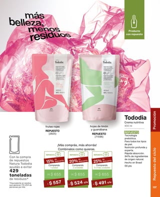 Tododia
REPUESTO
(2825)
frutas rojas
Producto
con repuesto
Crema nutritiva
400 ml
*Equivalente al residuo
que generan 172.254 de
personas por día.
¡Más comprás, más ahorrás!
REPUESTO
DE $ 195
Comprando
3 o más unidades
25%
DE $ 655
de
descuento
A $ 491 c/u
REPUESTO
DE $ 195
Comprando
2 unidades
20%
DE $ 655
de
descuento
A $ 524 c/u
REPUESTO
DE $ 195
Comprando
1 unidad
15%
DE $ 655
de
descuento
A $ 557
Combinalos como quieras.
Con la compra
de repuestos
Natura Tododia
ayudás a evitar
429
toneladas
de residuos*
REPUESTO
Tecnología
prebiótica.
Para todos los tipos
de piel.
Nutrición profunda y
experta.
Rápida absorción.
94% de ingredientes
de origen natural.
Hecho en Brasil
09 pts
REPUESTO
(71596)
hojas de limón
y guanábana
Rostro
Chronos
137
Repuesto
del
ciclo
137
Promoción
 