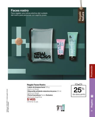 Regalos
Promoción
21
Regalo Faces Rostro
1 Jabón de limpieza facial 120 g
Hecho en Brasil
1 Mascarilla exfoliante reductora de poros 50 ml
Hecho en Brasil
1 Porta Cosméticos Faces Exclusivo
Hecho en Argentina
$1405
(101013) 10 pts
Válido
por
C04/2021
o
hasta
agotar
stock
de
5.800
unidades
Faces rostro
Para regalar una rutina práctica del cuidado
del rostro para personas con espíritu joven.
25%
de descuento
 
