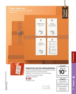 Regalos
Promoción
23
Regalo Creer para Ver tarjetas plantables
Kit de 4 tarjetas plantables con semillas de rúcula.
Cada tarjeta tiene una frase distinta.
Medidas: 5 cm de ancho x 8,5 cm de largo.
Incluye hilo sisal para colgar.
Hecho en Argentina
$130
(101389 ) 01 pt
Válido
por
C04/2021
o
hasta
agotar
stock
de
4.200
unidades
¡Más de
10%
de descuento!
Acompañá
tu regalo con una
frase que exprese
lo que sentís por
esa persona
tan especial
Creer para ver
Porque con Creer para Ver regalás
multiplicado.
 