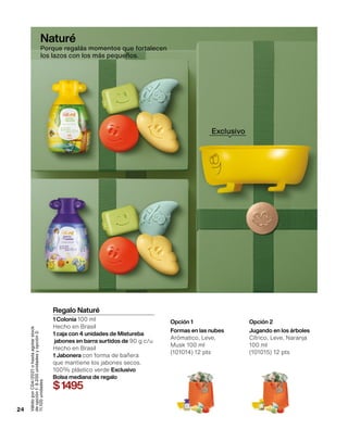 24
Regalo Naturé
1 Colonia 100 ml
Hecho en Brasil
1 caja con 4 unidades de Mistureba
jabones en barra surtidos de 90 g c/u
Hecho en Brasil
1 Jabonera con forma de bañera
que mantiene los jabones secos.
100% plástico verde Exclusivo
Bolsa mediana de regalo
$1495
Opción 1
Formas en las nubes
Arómatico, Leve,
Musk 100 ml
(101014) 12 pts
Opción 2
Jugando en los árboles
Cítrico, Leve, Naranja
100 ml
(101015) 12 pts
Válido
por
C04/2021
o
hasta
agotar
stock
de
opción
1:
9.200
unidades
y
opción
2:
11.100
unidades
Naturé
Porque regalás momentos que fortalecen
los lazos con los más pequeños.
Exclusivo
 