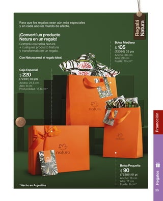 Regalos
Promoción
25
Bolsa Pequeña
Ancho: 16 cm
Alto: 17 cm
Fuelle: 8 cm*
$ 90
(72389) 01 pt
*Hecho en Argentina
$ 220
(72391) 03 pts
Caja Especial
Ancho: 21,5 cm
Alto: 8 cm
Profundidad: 16,6 cm*
Bolsa Mediana
Ancho: 26 cm
Alto: 26 cm
Fuelle: 10 cm*
$ 105
(72390) 02 pts
¡Convertí un producto
Natura en un regalo!
Comprá una bolsa Natura
+ cualquier producto Natura
y transformalo en un regalo.
Con Natura armá el regalo ideal.
Para que los regalos sean aún más especiales
y en cada uno un mundo de afecto.
 