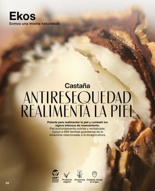 antiresequedad
realimenta la piel
Castaña
Potente para realimentar la piel y combatir los
signos intensos de resecamiento.
Piel profundamente nutrida y revitalizada.
Apoyo a 689 familias guardianas de la
Amazonia relacionadas a la bioagricultura.
Producto
vegano
Amazonia
viva
Cuidado desde
el origen
Ekos
Somos una misma naturaleza
28
 