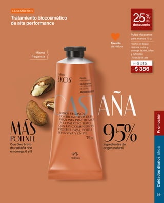 Con óleo bruto
de castaña rico
en omega 6 y 9
MÁS
POTENTE
descuento
25%
de
aña
Misma
fragancia
Tratamiento biocosmético
de alta performance
95%
ingredientes de
origen natural
A $ 386
DE $ 515
Pulpa hidratante
para manos 75 g
Hecho en Brasil
Hidrata, nutre y
protege la piel, uñas
y cutículas.
(70983) 06 pts
LANZAMIENTO
Favorito
de Natura
Cuidados
diarios
Ekos
29
Promoción
 