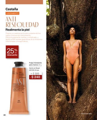 Realimenta la piel
anti
resequedad
Castaña
Aline Carvalho
GLEESON
PAULINO
descuento
25%
de
A $ 240
DE $ 320
Pulpa hidratante
para manos 40 g
Hecho en Brasil
(95133) 04 pts
LANZAMIENTO
Potente en realimentar la piel combatiendo los
signos intensos de resecamiento.
Piel profundamente nutrida y revitalizada, y
apoyo a 689 familias guardianas de la Amazonia
relacionadas a bioagricultura.
30
 