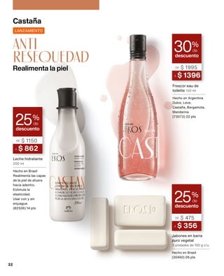 descuento
30%
de
LANZAMIENTO
A $ 1396
DE $ 1995
Frescor eau de
toilette 150 ml
Hecho en Argentina
Dulce, Leve,
Castaña, Bergamota,
Mandarina
(73572) 22 pts
Castaña
Jabones en barra
puro vegetal
3 unidades de 100 g c/u
Hecho en Brasil
(30460) 06 pts
descuento
25%
de
A $ 862
DE $ 1150
descuento
25%
de
A $ 356
DE $ 475
Leche hidratante
200 ml
Hecho en Brasil
Realimenta las capas
de la piel de afuera
hacia adentro.
Estimula la
elasticidad.
Usar con y sin
enjuague.
(82506) 14 pts
Realimenta la piel
anti
resequedad
32
 