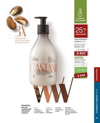 Resultados
por uso
continuo del
hidratante
corporal
Hoy
Hidrata y
combate la
textura áspera
3 días
Piel 41%
más
hidratada
14 días
Realimenta
la piel
30 días
Revierte los
signos intensos
de resequedad en
la piel.
descuento
25%
de
A $ 862
DE $ 1150
Pulpa hidratante
corporal 400 ml
Hecho en Brasil
(80936) 14 pts
REPUESTO
DE $ 865
A $ 648
REPUESTO
Hecho en Brasil
(69822) 11 pts
Producto
con repuesto
más potente
con 3 veces más
bioactivo bruto
3X*
Cuidados
diarios
Ekos
33
Promoción
 