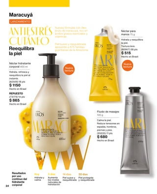 Hoy
Hidrata y
calma
3 días
Aumenta
los niveles
naturales de
hidratación
14 días
Piel suave y
reequilibrada
30 días
Piel protegida
y reequilibrada
Reequilibra
la piel
antiestrés
CUTÁNEO
Nuevas fórmulas con óleo
bruto de maracuyá, rico en
ácidos grasos esenciales y
vitaminas.
Piel suave y reequilibrada
apoyando a 875 familias
guardianas de la Amazonia.
Resultados
por uso
continuo del
hidratante
corporal
Nueva
textura
Nueva
textura
LANZAMIENTO
Maracuyá
Néctar hidratante
corporal 400 ml
Hidrata, refresca y
reequilibra la piel al
instante.
(82509) 18 pts
$ 1150
Hecho en Brasil
REPUESTO
(73179) 14 pts
$ 865
Hecho en Brasil
Fluido de masajes
100 g
Calma la piel.
Reduce tensiones en
espalda, hombros,
piernas y pies.
(95035) 11 pts
$ 680
Hecho en Brasil
Néctar para
manos 75 g
Hidrata y reequilibra
la piel.
Textura leve.
(80967) 08 pts
$ 515
Hecho en Brasil
34
 
