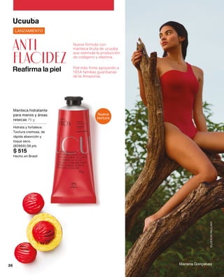 Mariana Gonçalves
GLEESON
PAULINO
Nueva fórmula con
manteca bruta de ucuuba
que estimula la producción
de colágeno y elastina.
Piel más firme apoyando a
1054 familias guardianas
de la Amazonia.
Reafirma la piel
anti
flacidez
Ucuuba
Nueva
textura
LANZAMIENTO
Manteca hidratante
para manos y áreas
resecas 75 g
Hidrata y fortalece.
Textura cremosa, de
rápida absorción y
toque seco.
(80969) 08 pts
$ 515
Hecho en Brasil
36
 