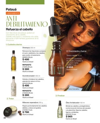 1. Cuidados diarios
2. Tratar
3. Finalizar
2. Crecimiento y fuerza
Duda Miranda y Aline Carvalho
GLEESON
PAULINO
Con óleo bruto de patauá, acelera el
crecimiento de tu cabello.
Cabello más fuerte y resistente a la caída,
apoyando a 606 familias guardianas de la
Amazonia.
Refuerza el cabello
anti
debilitamiento
Patauá
LANZAMIENTO
Shampoo 300 ml
Remueve las impurezas y prepara
el cuero cabelludo y los cabellos
para recibir el tratamiento.
(80981) 08 pts
$ 490
Hecho en Brasil
REPUESTO
(73191) 06 pts
$ 380
Hecho en Brasil
Acondicionador 300 ml
Hidrata y fortalece los cabellos,
además de reducir el frizz.
(81022) 08 pts
$ 490
Hecho en Brasil
REPUESTO
(73343) 06 pts
$ 380
Hecho en Brasil
Tónico capilar 30 ml
Acelera el crecimiento
del cabello y fortalece la
estructura capilar.
(73189) 10 pts
$ 655
Hecho en Brasil
Máscara reparadora 200 g
Repara profundamente los cabellos
débiles y reduce el quiebre.
(73190) 13 pts
$ 790
Hecho en Brasil
Óleo fortalecedor 100 ml
Blinda los cabellos, protegiéndolos
contra la acción térmica del secador
y la planchita. Deja los cabellos
ligeros y brillantes.
(82505) 15 pts
$ 965
Hecho en Brasil
38
 