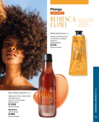 Con óleos enciales
extraídos de la hoja
de la pitanga.
Piel hidratada y
perfumada.
refresca
la piel
Pitanga
LANZAMIENTO
Óleo trifásico corporal 200 ml
Hidrata por 24 hs y realza el tono
natural de la piel.
Usar con o sin enjuague.
(82467) 20 pts
$ 1220
Hecho en Brasil
REPUESTO
(73197) 16 pts
$ 980
Hecho en Brasil
Néctar para manos 75 g
Hidrata y perfuma su piel.
Textura leve, de rápida
absorción.
(95034) 08 pts
$ 515
Hecho en Brasil
Cuidados
diarios
Ekos
39
 