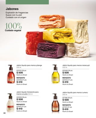 Explosión de fragancias
Suave con tu piel
Cuidado con el origen
Jabones
100%
Cuidado vegetal
Jabón líquido para manos pitanga
250 ml
(62910) 08 pts
$ 500
Hecho en Brasil
Jabón líquido para manos maracuyá
250 ml
(62948) 08 pts
$ 500
Hecho en Brasil
Jabón líquido hidratante para
manos ucuuba 250 ml
(62908) 08 pts
$ 500
Hecho en Brasil
Jabón líquido para manos cumaru
250 ml
(67188) 08 pts
$ 500
Hecho en Brasil
REPUESTO
(62928) 07 pts
$ 410
Hecho en Brasil
REPUESTO
(62934) 07 pts
$ 410
Hecho en Brasil
REPUESTO
(62921) 07 pts
$ 410
Hecho en Brasil
REPUESTO
(67191) 07 pts
$ 410
Hecho en Brasil
40
 