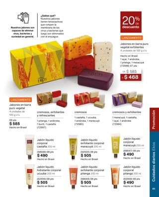 LANZAMIENTO
LANZAMIENTO
A $ 468
DE $ 585
Jabones en barra puro
vegetal exfoliantes
4 unidades de 100 g c/u
Hecho en Brasil
1 açaí, 1 andiroba,
1 pitanga, 1 maracuyá
(72998) 07 pts
Jabón líquido
corporal
castaña 200 ml
(68648) 08 pts
$ 490
Hecho en Brasil
Jabón líquido
hidratante corporal
ucuuba 200 ml
(62944) 08 pts
$ 505
Hecho en Brasil
Jabón líquido
exfoliante corporal
maracuyá 200 ml
(62920) 08 pts
$ 505
Hecho en Brasil
Jabón líquido
exfoliante corporal
pitanga 200 ml
(68649) 08 pts
$ 505
Hecho en Brasil
Jabón líquido
corporal
maracuyá 200 ml
(68647) 08 pts
$ 490
Hecho en Brasil
Jabón líquido
corporal
pitanga 200 ml
(62909) 08 pts
$ 490
Hecho en Brasil
cremosos
1 castaña, 1 ucuuba,
1 andiroba, 1 maracuyá
(72985)
cremosos y exfoliantes
1 maracuyá, 1 castaña,
1 açaí, 1 andiroba
(72984)
cremosos, exfoliantes
y refrescantes
1 pitanga, 1 andiroba,
1 buriti, 1 castaña
(72997)
Jabones en barra
puro vegetal
4 unidades de
100 g c/u
09 pts
$ 585
Hecho en Brasil
descuento
20%
de
¿Sabías qué?
Nuestros jabones
tienen tensioactivos
que rompen la
membrana de los
virus y bacterias que
luego son eliminados
con el enjuague.
Nuestros jabones son
capaces de eliminar
virus, bacterias y
suciedad en general.
Cuidados
diarios
Ekos
41
Promoción
 