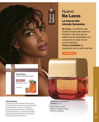 Nuevo
Ilía Lazos
Ilía Lazos, un perfume que
revela la fuerza del colectivo
femenino. Ilía reconoce la
belleza de las dualidades que
componen la mujer de los
nuevos tiempos.
Fuerza y ​​feminidad, la
inspiración de los perfumes Ilía.
La fuerza del
vínculo femenino
Ilía lazos eau de parfum
femenino 50 ml
Floral, Intenso, Flores
blancas, Orquídea, Violeta
Hecho en Argentina
LANZAMIENTO
Floral intenso
Creadoporperfumistasmujerespara
mujeres,IlíaLazostraeunacombinación
defloresblancasconuncomplejo
amaderadoyambaradoconeltoque
dulcedeCumarú,uningredientedela
biodiversidadbrasileña,querevelala
fuerzacolectivafemenina.
Regalá Natura
Oportunidad para regalar
$2320
(101006) 19 pts
Ver pág. 11.
Perfumería
Femenina
45
 