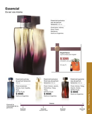 Essencial
Es ser vos misma
Essencial exclusivo
floral eau de parfum
femenino 100 ml
Floral, Intenso, Jazmín,
Osmanthus, Ylang-
Ylang
(44147) 75 pts
$ 4695
Hecho en Argentina
Essencial oud eau
de parfum femenino
100 ml
Floral amaderado,
Intenso, Oud, Copaíba,
Rosa
(3774) 75 pts
$ 4695
Hecho en Argentina
Essencial exclusivo
eau de parfum
femenino 100 ml
Floral dulce, Intenso,
Rosa, Fresia,
Mandarina
Hecho en Argentina
Conocé la
intensidad de tu
perfume:
Essencial
oud
-
Essencial
exclusivo floral
Essencial
exclusivo
Intenso +
Essencial
supreme
Essencial supreme
eau de parfum
femenino 100 ml
Floral, Intenso, Ylang,
Ishpink, Violeta
(8785) 75 pts
$ 4695
Hecho en Argentina
Regalá Natura
Oportunidad para regalar
$3285
(105891) 26 pts
Ver pág. 10.
Perfumería
Femenina
47
 