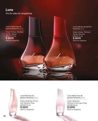 Luna
Viví la vida sin vergüenza
Luna rubí eau de parfum
femenino 50 ml
Chipre, Intenso, Patchouli,
Peonía, Almendra
(69615) 57 pts
$ 3570
Hecho en Argentina
Luna intenso eau de
parfum femenino 50 ml
Chipre, Intenso, Patchouli,
Vainilla, Muguet
(90927) 57 pts
$ 3570
Hecho en Argentina
Luna floral eau de
parfum femenino 50 ml
Chipre, Moderado, Flor de
miel, Patchouli, Rosa
(58230) 53 pts
$ 3315
Hecho en Argentina
Luna clásico eau de
parfum femenino 50 ml
Chipre, Moderado,
Patchouli, Frutos rojos, Rosa
(50238) 53 pts
$ 3315
Hecho en Argentina
48
 