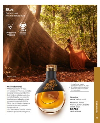 Producto
Vegano
Ekos alma
eau de parfum 50 ml
Amaderado, Intenso,
Priprioca, Cumaru, Copaíba
(96512) 92 pts
$ 5760
Hecho en Brasil
Milena Mira
Gustavo
Zylbersztajn
Ekos
Somos una 	
misma naturaleza
El diseño del frasco
representa el ciclo de vida
de los ingredientes y de la
Amazonia eternizados en
forma de joya.
Amaderado intenso
Altaconcetracióndeóleo
envejecidodePripriocasumado
aotrospreciososingredientes
delabiodiversidadamazónica,
comolaCopaíbaconpotente
facetaamaderadaylasnotas
verdesacuosasdelaVitória
Régia,hacendeestafragancia
multifacetadaunacreación
únicayautoral.
Eslaselvaamazónicaentodasu
potenciaquesehacefragancia..
Perfumería
49
 