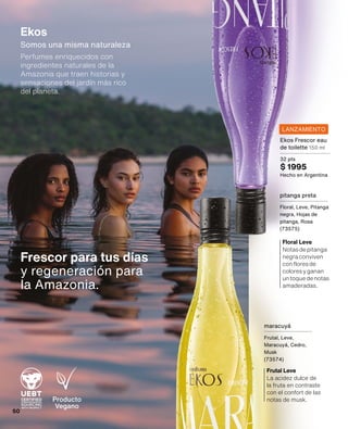 Producto
Vegano
La acidez dulce de
la fruta en contraste
con el confort de las
notas de musk.
Frutal Leve
Notasdepitanga
negraconviven
confloresde
coloresyganan
untoquedenotas
amaderadas.
Floral Leve
Frescor para tus días
y regeneración para
la Amazonia.
Ekos
Somos una misma naturaleza
Perfumes enriquecidos con
ingredientes naturales de la
Amazonia que traen historias y
sensaciones del jardín más rico
del planeta.
LANZAMIENTO
Ekos Frescor eau
de toilette 150 ml
32 pts
$ 1995
Hecho en Argentina
maracuyá
Frutal, Leve,
Maracuyá, Cedro,
Musk
(73574)
pitanga preta
Floral, Leve, Pitanga
negra, Hojas de
pitanga, Rosa
(73575)
50
 