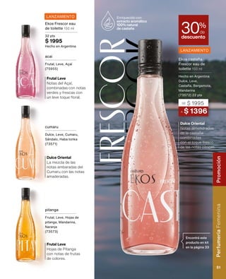 Frescor
F
r
e
s
c
o
r Notas almendradas
de la castaña
combinadas
con el toque fresco
de las notas cítricas.
Dulce Oriental
Hojas de Pitanga
con notas de frutas
de colores.
Frutal Leve
Notas del Açaí,
combinadas con notas
verdes y frescas con
un leve toque floral.
Frutal Leve
La mezcla de las
notas ambaradas del
Cumaru con las notas
amaderadas.
Dulce Oriental
Encontrá este
producto en kit
en la página 33
Enriquecido con
extracto aromático
100% natural
de castaña
A $ 1396
DE $ 1995
Ekos castaña
Frescor eau de
toilette 150 ml
Hecho en Argentina
Dulce, Leve,
Castaña, Bergamota,
Mandarina
(73572) 22 pts
descuento
30%
de
LANZAMIENTO
LANZAMIENTO
Ekos Frescor eau
de toilette 150 ml
32 pts
$ 1995
Hecho en Argentina
acai
Frutal, Leve, Açaí
(75955)
cumaru
Dulce, Leve, Cumaru,
Sándalo, Haba tonka
(73571)
pitanga
Frutal, Leve, Hojas de
pitanga, Mandarina,
Naranja
(73573)
Perfumería
Femenina
51
Promoción
 