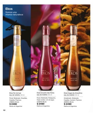 Ekos encanto das flores
eau de toilette 100 ml
Floral, Moderado, Pataqueira,
Hojas verdes, Lirio de agua
(72859) 38 pts
$ 2490
Hecho en Argentina
Ekos flor do luar
eau de toilette 100 ml
Floral, Moderado, Orquídea,
Copaíba, Priprioca
(78863) 38 pts
$ 2490
Hecho en Argentina
Ekos magia da Amazônia
eau de toilette 100 ml
Amaderado, Moderado,
Copaíba, Cumarú, Priprioca
(90892) 38 pts
$ 2490
Hecho en Argentina
Ekos
Somos una 	
misma naturaleza
52
 