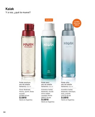Kaiak
Y a vos, ¿qué te mueve?
Kaiak aventura
eau de toilette
femenino 100 ml
Floral, Moderado,
Peonia, Jazmín, Notas
acuosas
(67884) 45 pts
$ 2815
Hecho en Argentina
Kaiak aero
eau de toilette
femenino 100 ml
Arómatico herbal,
Moderado, Acorde
tónico salado,
Lavanda, Peonia
(90917) 45 pts
$ 2815
Hecho en Argentina
Kaiak ultra
eau de toilette
femenino 100 ml
Aromático herbal,
Moderado, Estoraque,
Anís, Lavanda
(74175) 45 pts
$ 2815
Hecho en Argentina
NUEVO
ÚLTIMO
CICLO DE
VENTA
54
 