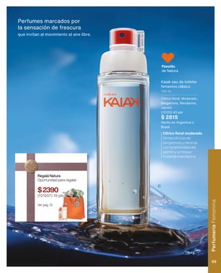 Perfumes marcados por
la sensación de frescura
que invitan al movimiento al aire libre.
Notascítricasde
bergamotaynaranja
conlafeminidaddel
jazmínyuntoque
frutaldemandarina.
Cítrico floral moderado
Favorito
de Natura
Kaiak eau de toilette
femenino clásico
100 ml
Cítrico floral, Moderado,
Bergamota, Mandarina,
Jazmín
(13120) 45 pts
$ 2815
Hecho en Argentina o
Brasil
Regalá Natura
Oportunidad para regalar
$2390
(101007) 19 pts
Ver pág. 13.
Perfumería
Femenina
55
 