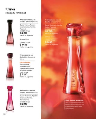 Kriska alegría eau
de toilette femenino
100 ml
Edición limitada
Dulce oriental,
moderado, maíz
caramelizado, crema
de vainilla, cumaru
(185) 35 pts
$ 2210
Hecho en Argentina
Kriska shock eau de
toilette femenino 100 ml
Dulce, Moderado, Algodón
de azúcar, Vainilla,
Pimienta rosa
(83323) 35 pts
$ 2210
Hecho en Argentina
Kriska drama eau de
toilette femenino 100 ml
Dulce, Intenso, Nueces
caramelizadas, Vainilla,
Patchouli
(83324) 35 pts
$ 2210
Hecho en Argentina
Kriska clásico eau de
toilette femenino 100 ml
Dulce, Moderado, Vainilla,
Cedro, Patchouli
(42064) 35 pts
$ 2210
Hecho en Argentina
drama 50 ml
(75882) 23 pts
$ 1435
Hecho en Argentina
clásico 50 ml
(75883) 23 pts
$ 1435
Hecho en Argentina
Kriska
Realzá tu feminidad
Dulce oriental moderado
Ladulzuradelasnotasde
vainillasemezclaconuna
combinaciónmarcante
demaderas.
56
 