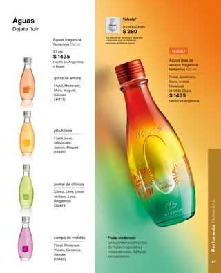 Válvula*
(15444) 04 pts
$ 280
*La válvula se vende por separado
y se puede usar en todas las
versiones de Natura Águas.
Águas fragancia
femenina 150 ml
23 pts
$ 1435
Hecho en Argentina
o Brasil
jabuticaba
Frutal, Leve,
Jabuticaba,
Jazmín, Muguet
(19980)
gotas de amora
Frutal, Moderado,
Mora, Muguet,
Sándalo
(41717)
pomar de cítricos
Cítrico, Leve, Limón
siciliano, Lima,
Bergamota
(36424)
campo de violetas
Floral, Moderado,
Violeta, Gardenia,
Sándalo
(15435)
Águas
Dejate fluir
Águas días de
verano fragancia
femenina 150 ml
Frutal, Moderado,
Coco, Ananá,
Maracuyá
(81568) 23 pts
$ 1435
Hecho en Argentina
Frutal moderado
Unacombinaciónúnica
defrutastropicalesy
notasdecoco.Bañode
sensaciones.
NUEVO
Perfumería
Femenina
57
 