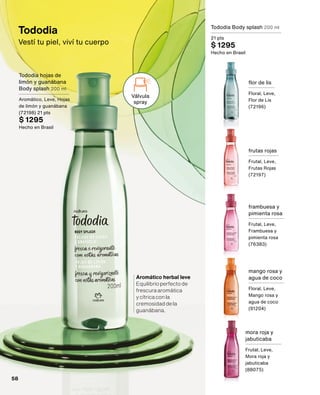 Tododia
Vestí tu piel, viví tu cuerpo
Tododia Body splash 200 ml
21 pts
$ 1295
Hecho en Brasil
flor de lis
Floral, Leve,
Flor de Lis
(72196)
frutas rojas
Frutal, Leve,
Frutas Rojas
(72197)
frambuesa y
pimienta rosa
Frutal, Leve,
Frambuesa y
pimienta rosa
(76383)
mango rosa y
agua de coco
Floral, Leve,
Mango rosa y
agua de coco
(91204)
mora roja y
jabuticaba
Frutal, Leve,
Mora roja y
jabuticaba
(88075)
Aromático herbal leve
Equilibrioperfectode
frescuraaromática
ycítricaconla
cremosidaddela
guanábana.
Válvula
spray
Tododia hojas de
limón y guanábana
Body splash 200 ml
Aromático, Leve, Hojas
de limón y guanábana
(72198) 21 pts
$ 1295
Hecho en Brasil
58
 