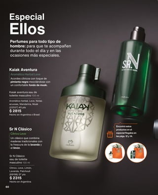 Especial
Ellos
Perfumes para todo tipo de
hombre: para que te acompañen
durante todo el día y en las
ocasiones más especiales.
Un clásico que combina
maderas tradicionales con
la frescura de la lavanda y
el limón.
Cítrico Leve
Sr N Clásico
Kaiak Aventura
Acordes cítricos con toque de
pimienta negra mezclándose con
un confortable fondo de musk.
Aromático Herbal Leve
Kaiak aventura eau de
toilette masculino 100 ml
Aromático herbal, Leve, Notas
acuosas, Mandarina, Musk
(22557) 45 pts
$ 2815
Hecho en Argentina o Brasil
Sr N Clásico
eau de toilette
masculino 100 ml
Cítrico, Leve, Limón,
Lavanda, Patchouli
(69198) 37 pts
$ 2315
Hecho en Argentina
Encontrá estos
productos en el
especial Regalos en
las págs. 12 y 14.
60
 