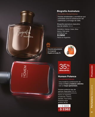 Biografía Assinatura
Homem Potence
Una moderna combinación de
notas de licor y maderas calientes
con un toque apimentado.
Amaderado Intenso
Facetas amaderadas y aromáticas que
contrastan entre la sofisticación del
cashmeran y el musgo de roble.
Aromático Herbal Intenso
Biografia assinatura masculino
eau de toilette 100 ml
Aromático, Intenso, Cedro, Breu
blanco, Palo santo
(74792) 47 pts
$ 2950
Hecho en Argentina
A $ 2382
DE $ 3665
Homem potence eau de
parfum masculino 100 ml
Hecho en Argentina
Amaderado, Intenso,
Sándalo, Fava tonka,
Pimienta negra
(81950) 38 pts
descuento
35%
de
Encontrá este producto
en el especial
Regalos en la pág. 15.
Perfumería
Masculina
61
Promoción
 