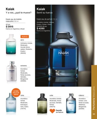 Kaiak
Sentí su fuerza
Kaiak eau de parfum 100 ml
Aromático herbal, Intenso,
Enebro, Ámbar, Cedro
(93269) 68 pts
$ 4285
Hecho en Argentina
Kaiak eau de toilette
masculino 100 ml
45 pts
$ 2815
Hecho en Argentina o Brasil
extremo
Aromático
herbal,
Moderado,
Notas acuosas,
Sándalo,
Bergamota
(50990)
urbe
Aromático herbal,
Moderado, Notas
acuosas, Sándalo,
Ámbar
(34075)
clásico
Aromático
herbal, Leve,
Notas acuosas,
Albahaca,
Bergamota
(22560)
aero
Arómatico herbal,
Moderado,
Acorde tónico
salado, Ruibarbo,
Enebro
(90916)
ultra
Aromático
herbal,
Moderado,
Estoraque,
Anís, Cedro
(74174)
Kaiak
Y a vos, ¿qué te mueve?
NUEVO
ÚLTIMO
CICLO DE
VENTA
Favorito
de Natura
Perfumería
Masculina
63
 