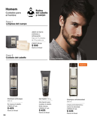 Limpieza del cuerpo
Cuidado del cabello
Paso 2
Rutina
del cabello
y cuerpo
Paso 1
Lucas Bernardini
Gel fijador 100 g
Alta fijación para
modelar el cabello.
Brillo intenso.
(78932) 07 pts
$ 425
Hecho en Brasil
Jabón en barra
cremoso y
refrescante
Caja con 3 unidades
de 110 g cada una
(78937) 08 pts
$ 500
Hecho en Brasil
Shampoo anticaspa
300 ml
No reseca el cabello.
(78931) 07 pts
$ 425
Hecho en Brasil
Homem
Cuidados para
el hombre
Shampoo antioleosidad
300 ml
Limpia profundamente y
reduce la oleosidad.
(78902) 07 pts
$ 425
Hecho en Brasil
NUEVO
66
 