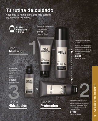 Afeitado
Paso 1
Protección
Paso 2
2
3
Hidratación
Paso 3
1
Rutina
del rostro
y barba
Tu rutina de cuidado
Hacé que tu rutina diaria sea más sencilla
siguiendo estos pasos.
Balm post barba 75 ml
Rápida absorción. Refresca
y suaviza la piel, sin dejar
sensación de oleosidad.
(78909) 07 pts
$ 490
Hecho en Brasil
Crema de barbear 75 g
(78906) 05 pts
$ 320
Hecho en Brasil
Espuma de barbear
200 ml
Textura más densa para
dar mayor comodidad al
afeitarse. Con activos que
ayudan a calmar la piel.
(78911) 11 pts
$ 685
Hecho en Brasil
Hidratante
antiseñales 40 g
Hidrata con toque
seco.
(78933) 20 pts
$ 1280
Hecho en Brasil
Cuidados
para
el
hombre
67
 