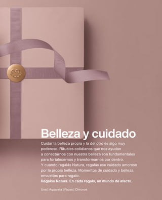 Una | Aquarela | Faces | Chronos
Belleza y cuidado
Cuidar la belleza propia y la del otro es algo muy
poderoso. Rituales cotidianos que nos ayudan
a conectarnos con nuestra belleza son fundamentales
para fortalecernos y transformarnos por dentro.
Y cuando regalás Natura, regalás ese cuidado amoroso
por la propia belleza. Momentos de cuidado y belleza
envueltos para regalo.
Regalos Natura. En cada regalo, un mundo de afecto.
 