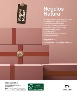 SNAC - Servicio Natura de Atención al
Consumidor. Teléfono: 0800 888 6288
GARANTÍA NATURA: SI
NO ESTÁS SATISFECHO
PODÉS CAMBIAR O PEDIR EL
REEMBOLSO.
7
Regalos
Natura
En cada regalo, nuestros afectos cerca
de uno. En cada regalo, abrazos
y encuentros tan esperados.
Y rituales cotidianos que ayudan
a conectar con nuestro cuerpo,
nuestra belleza y ritmo.
En cada regalo,
juntos celebramos y honramos
nuestras relaciones.
Regalos Natura.
En cada regalo, un mundo de afecto.
7
 