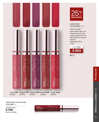 A $ 885
DE $ 1180
Labial matte
intransferible 8 ml
Hecho en Brasil
Efecto súper mate y sin
transferencia de color.
Larga duración de 12 hs.
Alta cobertura y textura
mousse.
Hidratación 24 hs.
14 pts
descuento
25%
de
rouge 6M
(54378)
rose 2M
(54382)
violeta 6M
(54355)
nude 6M
(54406)
rouge 4M
(54395)
mate
Labial matte intransferible
cereza 8 ml
(76641) 18 pts
$ 1180
Hecho en Brasil
Belleza
y
cuidado
Una
71
Promoción
 