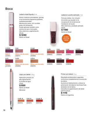 Labial en aceite satinado 7 ml
Fórmula inédita. Con infusión
de aceites que ayudan en la
recuperación de la barrera de
hidratación de la piel.
Alta cobertura y acabado satinado.
18 pts
$ 1190
Hecho en Brasil
nude
(93845)
rosa
(93841)
vino
(93840)
rojo
(93839)
marrón
(93843)
rose
(93844)
violeta
(93842)
Lápiz pro labial 1,14 g
Aplicación precisa con
alta pigmentación.
A prueba de agua.
14 pts
$ 850
Hecho en Brasil
rose
(92567)
nude
(92551)
rouge
(92573)
cremoso
Primer pro labial 1,2 g
Resultado profesional en segundos.
Uniformiza completamente la textura de
los labios.
Aumenta el deslizamiento y reduce la
penetración del labial en las líneas finas
alrededor de los labios.
Intensifica la pigmentación del labial.
(70717) 18 pts
$ 1110
Hecho en Argentina
Boca
rose
Último ciclo de venta
(95871)
rouge
Último ciclo de venta
(95868)
violeta
NUEVO
(22391)
pink
NUEVO
(22390)
cobre
Último ciclo de venta
(95870)
nude
Último ciclo de venta
(95869)
Labial cristal líquido 8 ml
Efecto cristal sin precedentes, gracias
a sus exclusivos pigmentos perlados
multidimensionales.
Manteca de cacao, con increíble
poder de hidratación.
Puede aplicarse también como
sombra de ojos o iluminador.
Alta cobertura y pigmentación.
20 pts
$ 1240
Hecho en Brasil ÚLTIMO
CICLO DE
VENTA
72
 