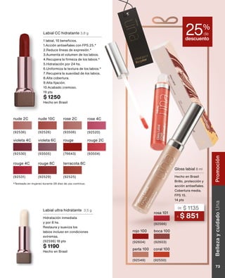 descuento
25%
de
A $ 851
DE $ 1135
Gloss labial 8 ml
Hecho en Brasil
Brillo, protección y
acción antiseñales.
Cobertura media.
FPS 15.
14 pts
perla 100
(92549)
rojo 100
(92604)
boca 100
(92603)
coral 100
(92550)
rosa 101
(92566)
Labial ultra hidratante 3,5 g
Hidratación inmediata
y por 8 hs.
Restaura y suaviza los
labios incluso en condiciones
extremas.
(92596) 18 pts
$ 1190
Hecho en Brasil
Labial CC hidratante 3,8 g
1 labial, 10 beneficios.
1.Acción antiseñales con FPS 25.*
2.Reduce líneas de expresión.*
3.Aumenta el volumen de los labios.
4.Recupera la firmeza de los labios.*
5.Hidratación por 24 hs.
6.Uniformiza la textura de los labios.*
7.Recupera la suavidad de los labios.
8.Alta cobertura.
9.Alta fijación.
10.Acabado cremoso.
19 pts
$ 1250
Hecho en Brasil
nude 2C
(92536)
rose 2C
(93506)
rose 4C
(92520)
nude 10C
(92526)
rouge 8C
(92529)
violeta 4C
(92530)
violeta 6C
(93505)
rouge 2C
(93504)
terracota 8C
(92525)
rouge 4C
(92531)
rouge
(76643)
*Testeado en mujeres durante 28 días de uso continuo.
Belleza
y
cuidado
Una
73
Promoción
 