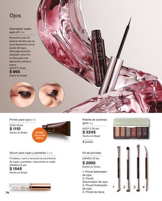 Ojos
Delineador matte
peel off 3 ml
Remoción peel off:
película flexible que se
quita fácilmente con la
ayuda del agua.
Ultra pigmentación.
Aplicador ultra fino
en fibra para una
aplicación precisa y
suave.
(95757) 16 pts
$ 995
Hecho en Brasil
Sérum para cejas y pestañas 2,5 g
Fortalece, nutre y favorece el crecimiento
de cejas y pestañas, reduciendo su caída.
(69583) 25 pts
$ 1545
Hecho en Brasil
Primer para ojos 8 ml
(532) 18 pts
$ 1110
Hecho en Brasil
perlado
Palette de sombras
glam 6 g
(92571) 36 pts
$ 2245
Hecho en Brasil
1 2 4
3
1. Pincel delineador
de ojos
2. Pincel
difuminador de ojos
3. Pincel finalizador
de ojos
4. Pincel de boca
Kit de pinceles
(84580) 32 pts
$ 2005
Hecho en China
ÚLTIMO
CICLO DE
VENTA
76
 