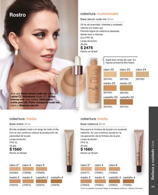 cobertura /media
Rostro
cobertura /media
claro 4
(70961)
claro 6
(70962)
claro 2*
(54377)
medio 2
(70963)
medio 6
(70964)
castaño 2
(70965)
castaño 4
(70966)
claro 4
(70968)
medio 2
(70970)
claro 6
(70969)
claro 2*
(54283)
medio 6
(70972)
castaño 2
(70975)
castaño 4
(70976)
Base radiance 30 ml
Recupera la firmeza de la piel con acabado
radiante. Su uso continuo ayuda en la
recuperación de la firmeza de la piel.
Larga duración.
FPS 15.
25 pts
$ 1560
Hecho en Brasil
Base matte 30 ml
Brinda acabado mate a lo largo de todo el día.
Con el uso continuo reduce la producción de
oleosidad de la piel.
Larga duración.
FPS 15.
25 pts
$ 1560
Hecho en Brasil
*Con tu pedido te podrá llegar el empaque anterior. Misma fórmula.
Agitá bien antes de usar. En
reposo presenta dos fases.
cobertura /customizable
Base sérum nude me 30 ml
24 hs de suavidad, vitalidad y acabado
natural (no make up).
Permite lograr la cobertura deseada
desde leve a intensa.
Con FPS 18.
Larga duración.
39 pts
$ 2475
Hecho en Brasil
claro 20
(82164)
claro 22
(82158)
claro 24
(82166)
medio 20
(82160)
medio 22
(82156)
castaño 20
(82162)
castaño 22
(82155)
Ana usa Base sérum nude me claro 20,
Labial CC hidratante Nude 2C, Rubor
intense me rose matte, Delineador
matte peel off, Polvo compacto nude me
claro y Máscara secret.
Belleza
y
cuidado
Una
77
 