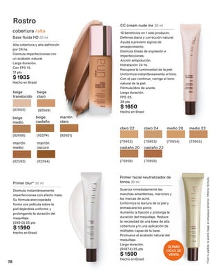Rostro
cobertura /alta
beige
translúcido
(92605)
beige
claro
(92569)
beige
medio
(92606)
beige
castaño
(92574)
marrón
claro
(92601)
marrón
medio
(92593)
marrón
oscuro
(92594)
Base fluida HD 30 ml
Alta cobertura y alta definición
por 24 hs.
Disimula imperfecciones con
un acabado natural.
Larga duración.
Con FPS 15.
31 pts
$ 1935
Hecho en Brasil
*Con
tu
pedido
te
podrá
llegar
el
empaque
anterior.
Misma
fórmula.
Primer blur* 30 ml
Disimula instantáneamente
imperfecciones con efecto mate.
Su fórmula aterciopelada
forma una película sobre la
piel dejándola uniforme y
prolongando la duración del
maquillaje.
(59313) 25 pts
$ 1590
Hecho en Brasil
Primer facial neutralizador de
tonos 30 ml
Suaviza inmediatamente las
manchas amarillentas, marrones y
las marcas de acné.
Uniformiza la textura de la piel y
enmascara los poros.
Aumenta la fijación y prolonga la
duración del maquillaje. Reduce
la necesidad de una base de alta
cobertura y/o una aplicación de
múltiples capas de la base.
Promueve el acabado natural del
maquillaje.
Larga duración.
(95874) 25 pts
$ 1590
Hecho en Brasil
CC cream nude me 30 ml
10 beneficios en 1 solo producto:
Defensa diaria y corrección natural.
Ayuda a prevenir signos de
envejecimiento.
Disimula líneas de expresión e
imperfecciones.
Acción antipolución.
Hidratación 24 hs.
Recupera la luminosidad de la piel.
Uniformiza instantáneamente el tono.
Con el uso continuo, corrige el tono
natural de la piel.
Fórmula libre de aceite.
Larga duración.
FPS 25.
26 pts
$ 1650
Hecho en Brasil
castaño 20
(70958)
medio 22
(70955)
medio 20
(70954)
claro 24
(70953)
claro 22
(70952)
castaño 22
(70959)
ÚLTIMO
CICLO DE
VENTA
78
 