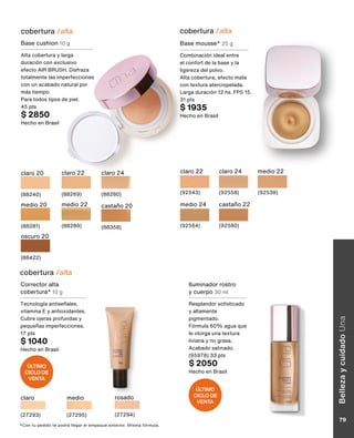 claro 20
(88240)
claro 22
(88269)
claro 24
(88280)
medio 20
(88281)
medio 22
(88289)
castaño 20
(88358)
oscuro 20
(88422)
cobertura /alta
Base cushion 10 g
Alta cobertura y larga
duración con exclusivo
efecto AIR BRUSH. Disfraza
totalmente las imperfecciones
con un acabado natural por
más tiempo.
Para todos tipos de piel.
45 pts
$ 2850
Hecho en Brasil
*Con tu pedido te podrá llegar el empaque anterior. Misma fórmula.
Base mousse* 20 g
Combinación ideal entre
el confort de la base y la
ligereza del polvo.
Alta cobertura, efecto mate
con textura aterciopelada.
Larga duración 12 hs. FPS 15.
31 pts
$ 1935
Hecho en Brasil
claro 24
(92558)
claro 22
(92543)
medio 22
(92539)
medio 24
(92564)
castaño 22
(92580)
cobertura /alta
Iluminador rostro
y cuerpo 30 ml
Resplandor sofisticado
y altamente
pigmentado.
Fórmula 60% agua que
le otorga una textura
liviana y no grasa.
Acabado satinado.
(95978) 33 pts
$ 2050
Hecho en Brasil
cobertura /alta
Corrector alta
cobertura* 10 g
Tecnología antiseñales,
vitamina E y antioxidantes.
Cubre ojeras profundas y
pequeñas imperfecciones.
17 pts
$ 1040
Hecho en Brasil
claro
(27293)
rosado
(27294)
medio
(27295)
ÚLTIMO
CICLO DE
VENTA
ÚLTIMO
CICLO DE
VENTA
Belleza
y
cuidado
Una
79
 