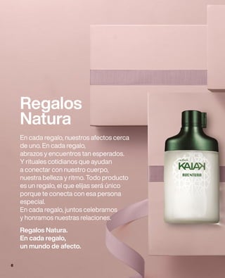 Regalos
Natura
En cada regalo, nuestros afectos cerca
de uno. En cada regalo,
abrazos y encuentros tan esperados.
Y rituales cotidianos que ayudan
a conectar con nuestro cuerpo,
nuestra belleza y ritmo. Todo producto
es un regalo, el que elijas será único
porque te conecta con esa persona
especial.
En cada regalo, juntos celebramos
y honramos nuestras relaciones.
Regalos Natura.
En cada regalo,
un mundo de afecto.
8
 